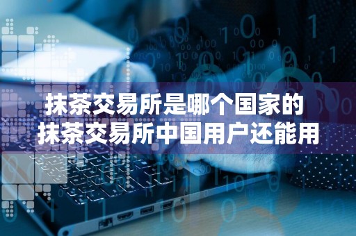 抹茶交易所是哪个国家的 抹茶交易所中国用户还能用吗