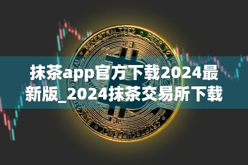 抹茶app官方下载2024最新版_2024抹茶交易所下载6.1.48