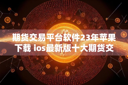 期货交易平台软件23年苹果下载 ios最新版十大期货交易所最新推荐