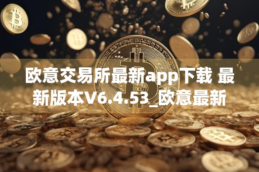 欧意交易所最新app下载 最新版本V6.4.53_欧意最新版本下载