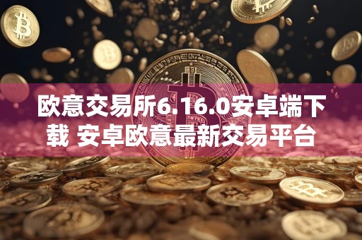 欧意交易所6.16.0安卓端下载 安卓欧意最新交易平台