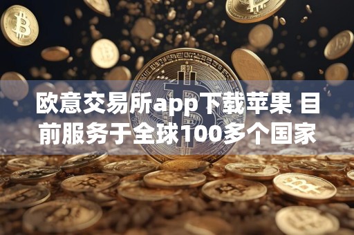 欧意交易所app下载苹果 目前服务于全球100多个国家和地区