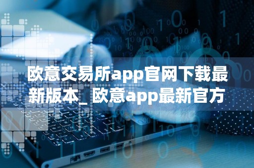 欧意交易所app官网下载最新版本_ 欧意app最新官方版下载