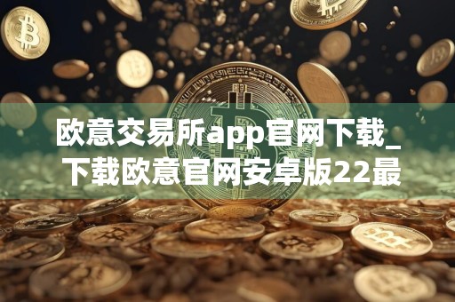 欧意交易所app官网下载_ 下载欧意官网安卓版22最新版