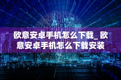 欧意安卓手机怎么下载_ 欧意安卓手机怎么下载安装