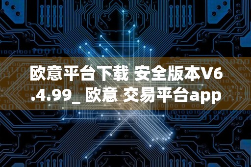 欧意平台下载 安全版本V6.4.99_ 欧意 交易平台app官方客服