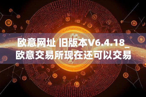 欧意网址 旧版本V6.4.18_欧意交易所现在还可以交易吗