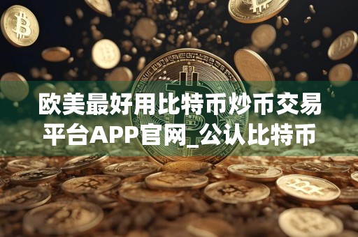 欧美最好用比特币炒币交易平台APP官网_公认比特币炒币客户端前十名