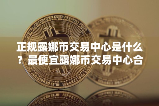 正规露娜币交易中心是什么?最便宜露娜币交易中心合集