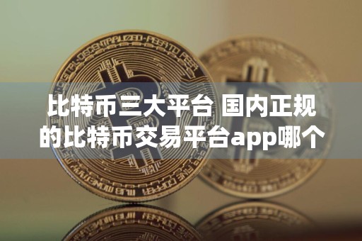 比特币三大平台 国内正规的比特币交易平台app哪个好推荐