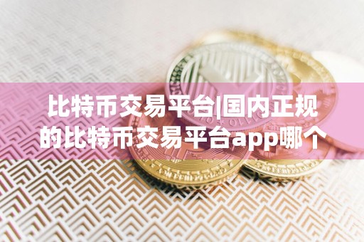 比特币交易平台|国内正规的比特币交易平台app哪个好推荐