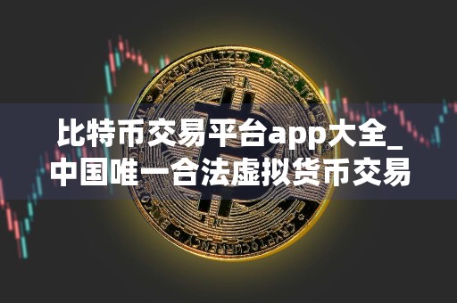 比特币交易平台app大全_中国唯一合法虚拟货币交易平台