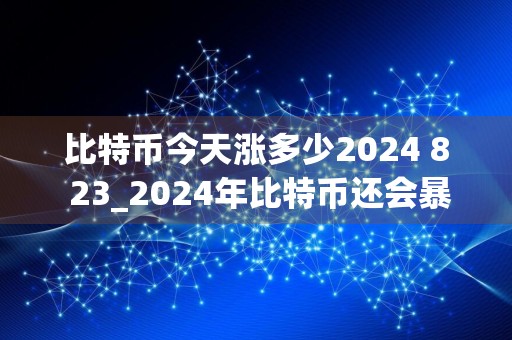比特币今天涨多少2024 8 23_2024年比特币还会暴涨吗