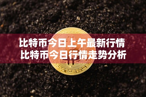 比特币今日上午最新行情 比特币今日行情走势分析
