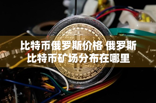 比特币俄罗斯价格 俄罗斯比特币矿场分布在哪里