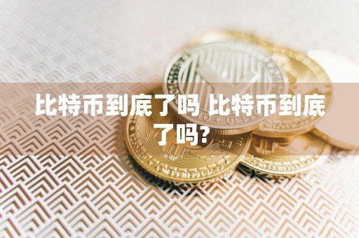 比特币到底了吗 比特币到底了吗?