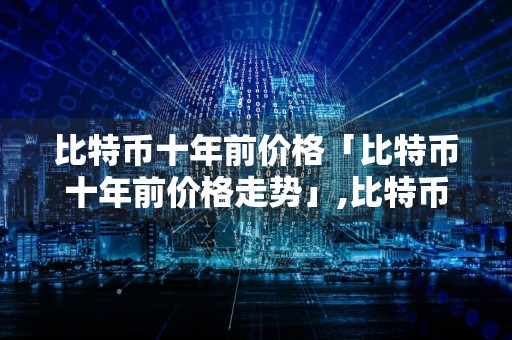 比特币十年前价格「比特币十年前价格走势」,比特币十年价格走势一览