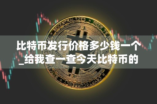 比特币发行价格多少钱一个_给我查一查今天比特币的价格