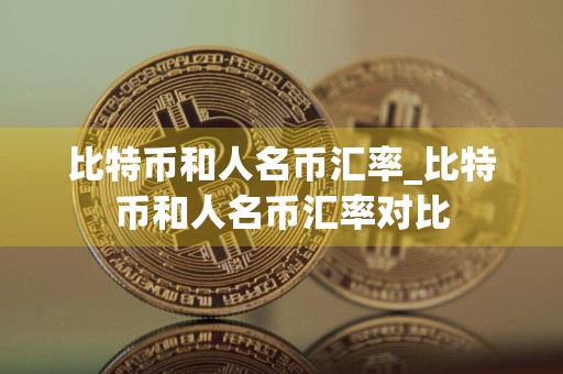 比特币和人名币汇率_比特币和人名币汇率对比