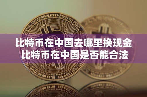 比特币在中国去哪里换现金 比特币在中国是否能合法途径兑换成人民币?