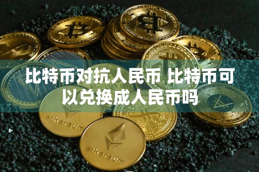 比特币对抗人民币 比特币可以兑换成人民币吗
