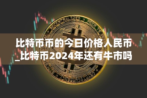 比特币币的今日价格人民币_比特币2024年还有牛市吗