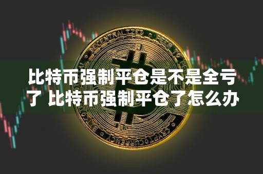 比特币强制平仓是不是全亏了 比特币强制平仓了怎么办