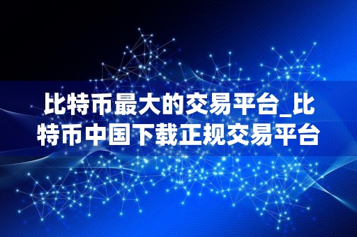 比特币最大的交易平台_比特币中国下载正规交易平台
