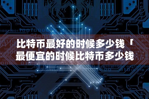 比特币最好的时候多少钱「最便宜的时候比特币多少钱」,比特币最火时候值多少