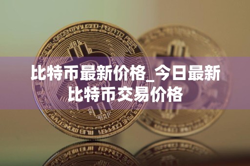 比特币最新价格_今日最新比特币交易价格