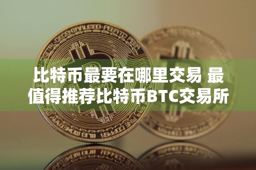 比特币最要在哪里交易 最值得推荐比特币BTC交易所
