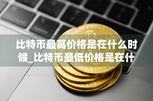比特币最高价格是在什么时候_比特币最低价格是在什么时候