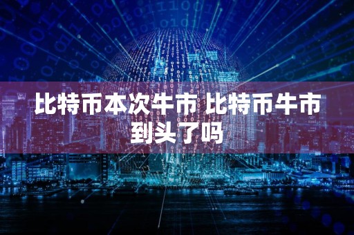 比特币本次牛市 比特币牛市到头了吗