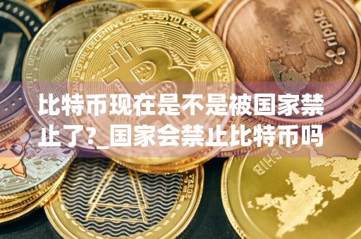 比特币现在是不是被国家禁止了?_国家会禁止比特币吗