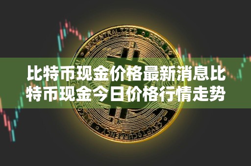 比特币现金价格最新消息比特币现金今日价格行情走势