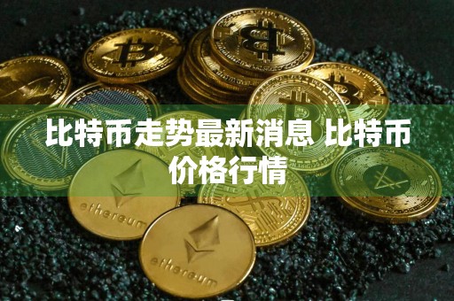 比特币走势最新消息 比特币价格行情