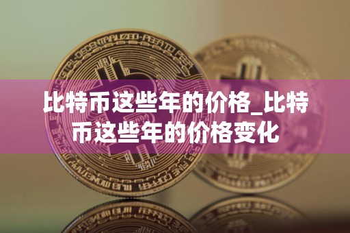 比特币这些年的价格_比特币这些年的价格变化