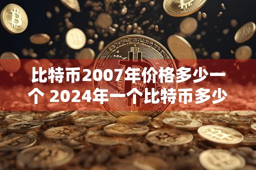 比特币2007年价格多少一个 2024年一个比特币多少钱