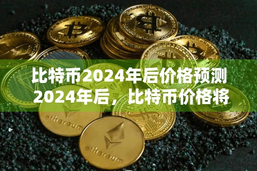 比特币2024年后价格预测 2024年后，比特币价格将会涨到何种程度？