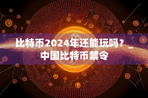 比特币2024年还能玩吗?_中国比特币禁令