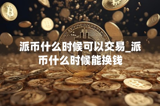 派币什么时候可以交易_派币什么时候能换钱