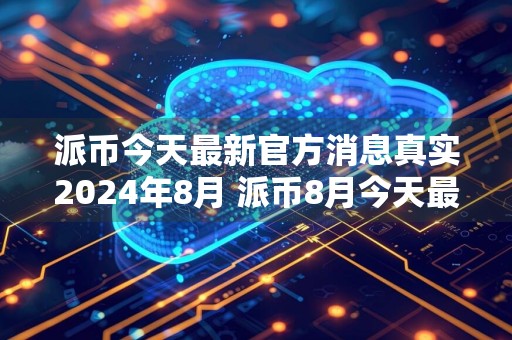 派币今天最新官方消息真实2024年8月 派币8月今天最新官方消息真实介绍