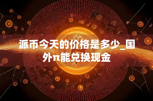 派币今天的价格是多少_国外π能兑换现金