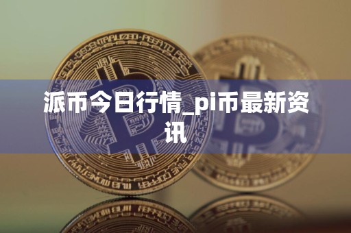 派币今日行情_pi币最新资讯