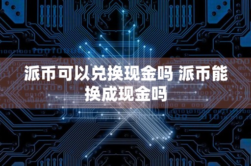 派币可以兑换现金吗 派币能换成现金吗