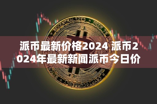 派币最新价格2024 派币2024年最新新闻派币今日价格