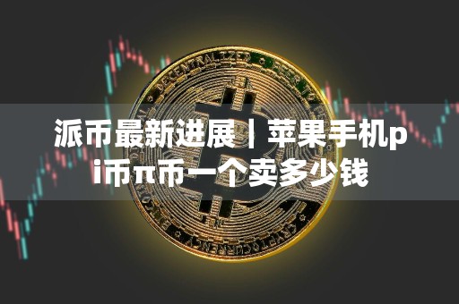 派币最新进展|苹果手机pi币π币一个卖多少钱