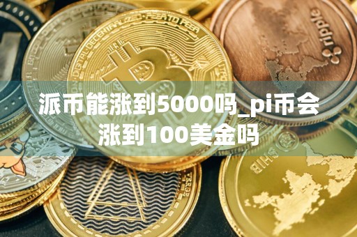 派币能涨到5000吗_pi币会涨到100美金吗