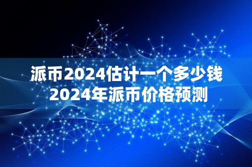 派币2024估计一个多少钱 2024年派币价格预测
