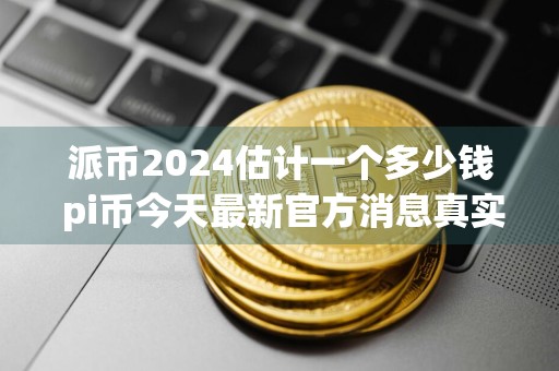派币2024估计一个多少钱 pi币今天最新官方消息真实分享